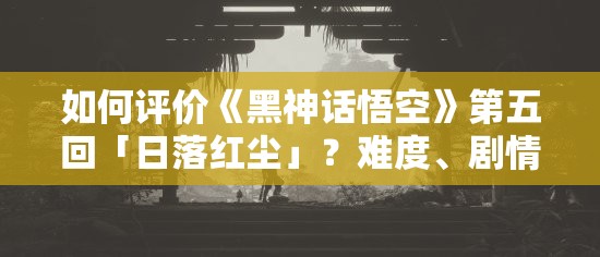 如何评价《黑神话悟空》第五回「日落红尘」？难度、剧情、地图和战斗设计，究竟有多炸裂？