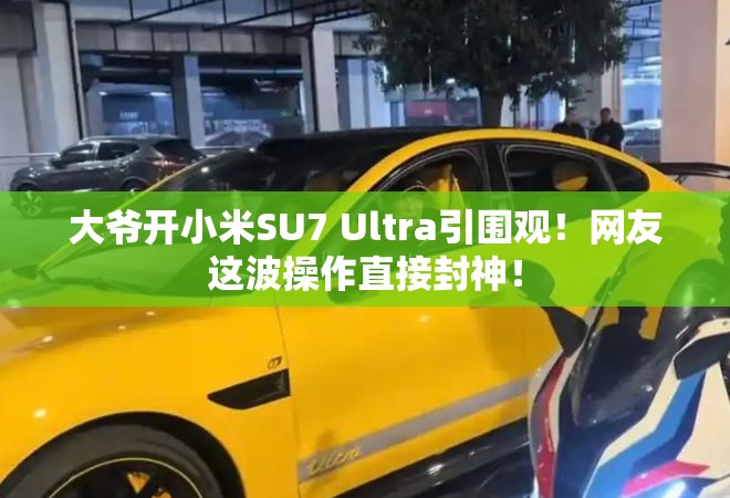 大爷开小米SU7 Ultra引围观！网友这波操作直接封神！