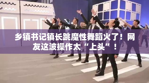 乡镇书记镇长跳魔性舞蹈火了！网友这波操作太“上头”！