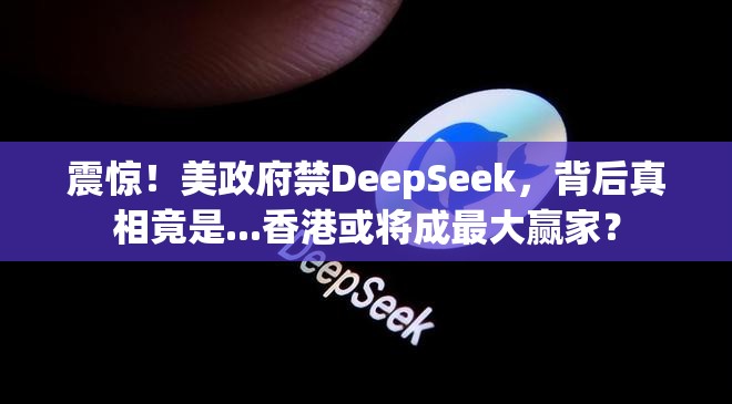 震惊！美政府禁DeepSeek，背后真相竟是...香港或将成最大赢家？