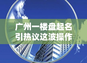 广州一楼盘起名引热议这波操作，直接“出圈”了！